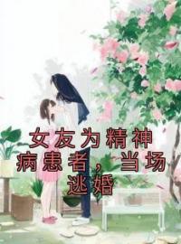 《女友为精神病患者，当场逃婚》小说全文精彩试读 《女友为精神病患者，当场逃婚》最新章节列表