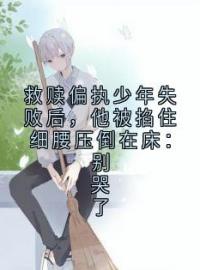 《救赎偏执少年失败后，他被掐住细腰压倒在床：别哭了》小说章节免费阅读 邵明越周正卿小说全文